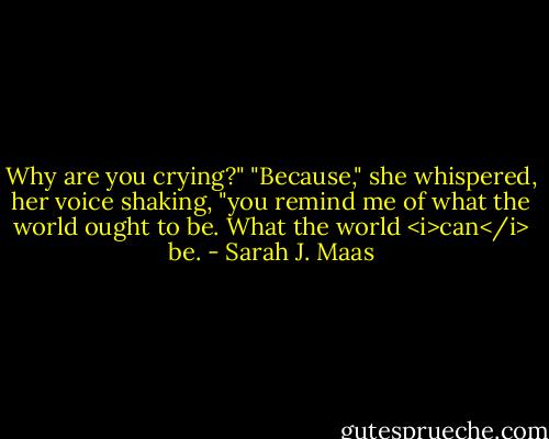 Why are you crying?"<br />"Because," she whispered, her voice shaking, "you remind me of what the world ought to be. What the world <i>can</i> be. - Sarah J. Maas