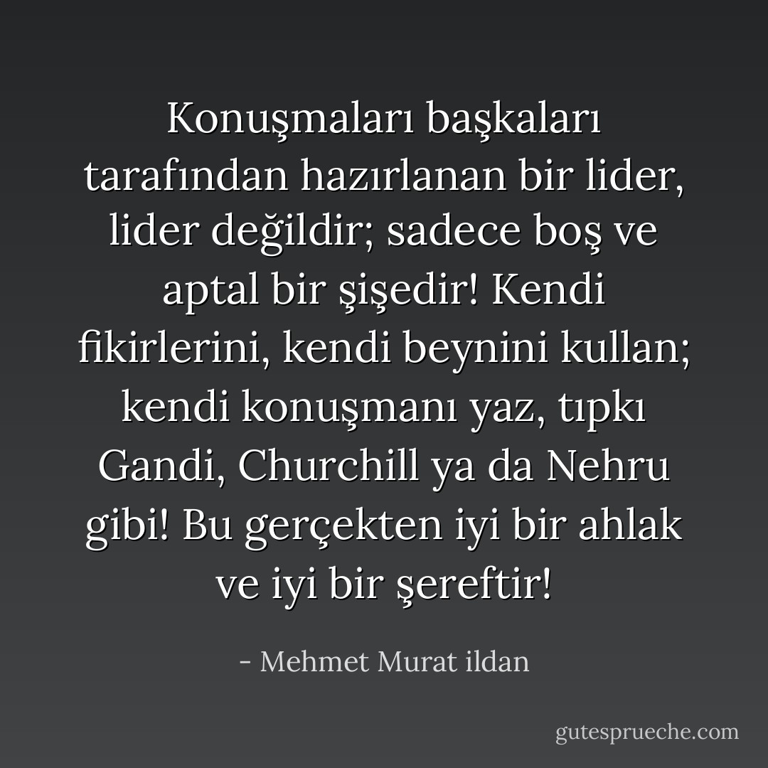Konuşmaları başkaları tarafından hazırlanan bir lider, lider değildir; sadece boş ve aptal bir şişedir! Kendi fikirlerini, kendi beynini kullan; kendi konuşmanı yaz, tıpkı Gandi, Churchill ya da Nehru gibi! Bu gerçekten iyi bir ahlak ve iyi bir şereftir! - Mehmet Murat ildan