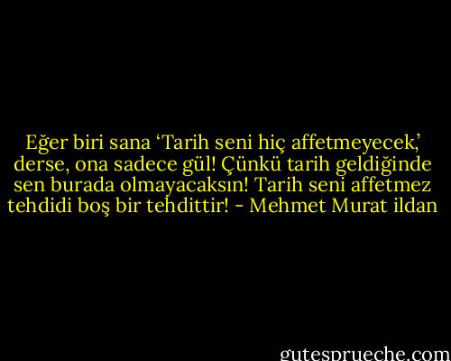 Eğer biri sana ‘Tarih seni hiç affetmeyecek,’ derse, ona sadece gül! Çünkü tarih geldiğinde sen burada olmayacaksın! Tarih seni affetmez tehdidi boş bir tehdittir! - Mehmet Murat ildan
