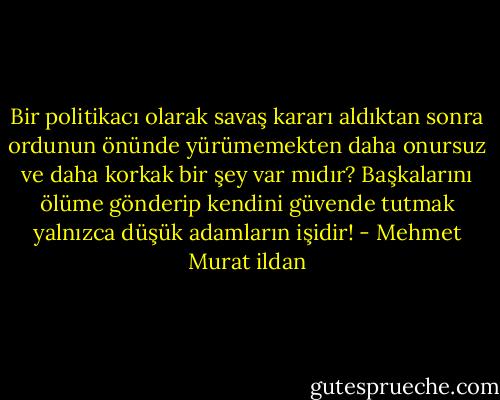 Bir politikacı olarak savaş kararı aldıktan sonra ordunun önünde yürümemekten daha onursuz ve daha korkak bir şey var mıdır? Başkalarını ölüme gönderip kendini güvende tutmak yalnızca düşük adamların işidir! - Mehmet Murat ildan