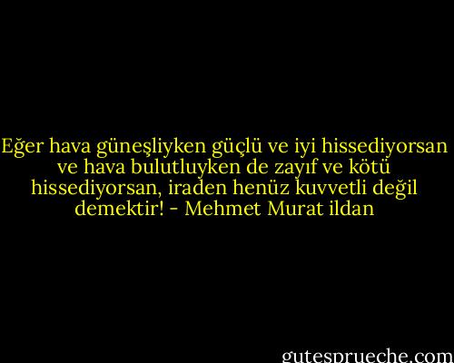 Eğer hava güneşliyken güçlü ve iyi hissediyorsan ve hava bulutluyken de zayıf ve kötü hissediyorsan, iraden henüz kuvvetli değil demektir! - Mehmet Murat ildan