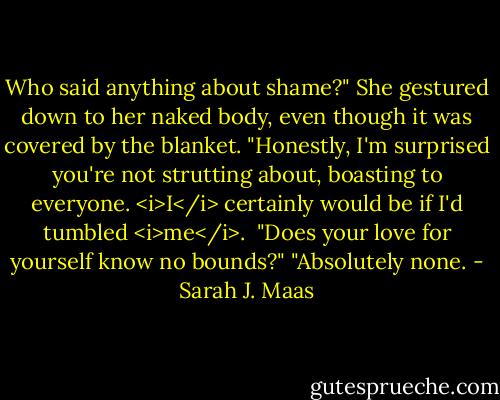 Who said anything about shame?" She gestured down to her naked body, even though it was covered by the blanket. "Honestly, I'm surprised you're not strutting about, boasting to everyone. <i>I</i> certainly would be if I'd tumbled <i>me</i>. <br />"Does your love for yourself know no bounds?"<br />"Absolutely none. - Sarah J. Maas