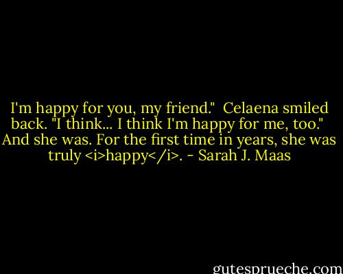 I'm happy for you, my friend."<br /><br />Celaena smiled back. "I think... I think I'm happy for me, too."<br /><br />And she was. For the first time in years, she was truly <i>happy</i>. - Sarah J. Maas