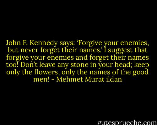 John F. Kennedy says: ‘Forgive your enemies, but never forget their names.’ I suggest that forgive your enemies and forget their names too! Don’t leave any stone in your head; keep only the flowers, only the names of the good men! - Mehmet Murat ildan