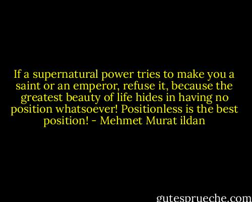 If a supernatural power tries to make you a saint or an emperor, refuse it, because the greatest beauty of life hides in having no position whatsoever! Positionless is the best position! - Mehmet Murat ildan