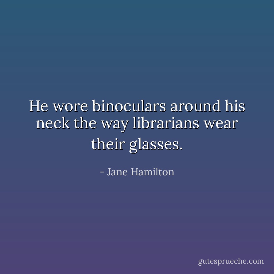 He wore binoculars around his neck the way librarians wear their glasses. - Jane Hamilton