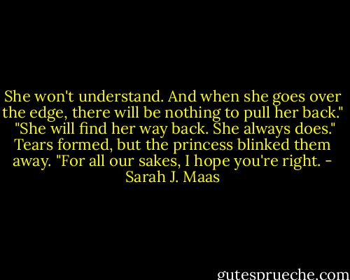 She won't understand. And when she goes over the edge, there will be nothing to pull her back." <br /><br />"She will find her way back. She always does."<br /><br />Tears formed, but the princess blinked them away. "For all our sakes, I hope you're right. - Sarah J. Maas
