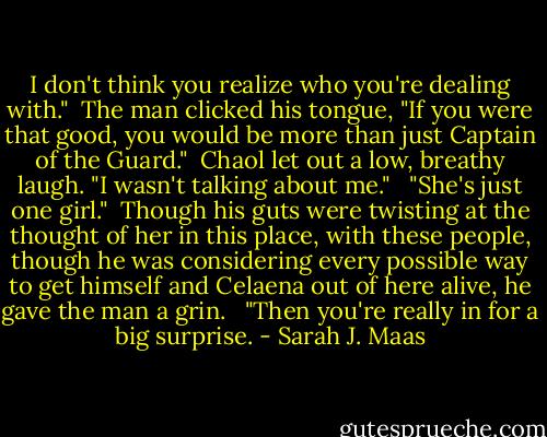 I don't think you realize who you're dealing with."<br /><br />The man clicked his tongue, "If you were that good, you would be more than just Captain of the Guard."<br /><br />Chaol let out a low, breathy laugh. "I wasn't talking about me." <br /><br />"She's just one girl."<br /><br />Though his guts were twisting at the thought of her in this place, with these people, though he was considering every possible way to get himself and Celaena out of here alive, he gave the man a grin. <br /><br />"Then you're really in for a big surprise. - Sarah J. Maas