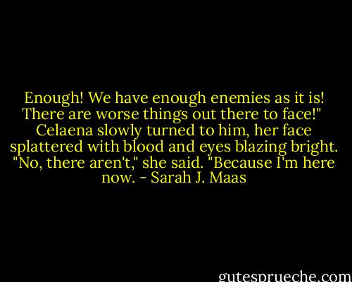 Enough! We have enough enemies as it is! There are worse things out there to face!"<br /><br />Celaena slowly turned to him, her face splattered with blood and eyes blazing bright. "No, there aren't," she said. "Because I'm here now. - Sarah J. Maas
