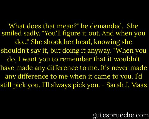What does that mean?" he demanded. <br />She smiled sadly. "You'll figure it out. And when you do..." She shook her head, knowing she shouldn't say it, but doing it anyway. "When you do, I want you to remember that it wouldn't have made any difference to me. It's never made any difference to me when it came to you. I’d still pick you. I’ll always pick you. - Sarah J. Maas
