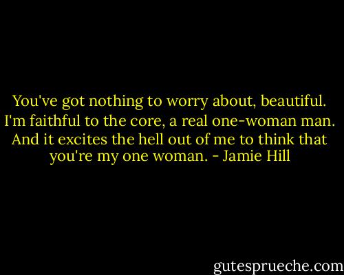You've got nothing to worry about, beautiful. I'm faithful to the core, a real one-woman man. And it excites the hell out of me to think that you're my one woman. - Jamie Hill