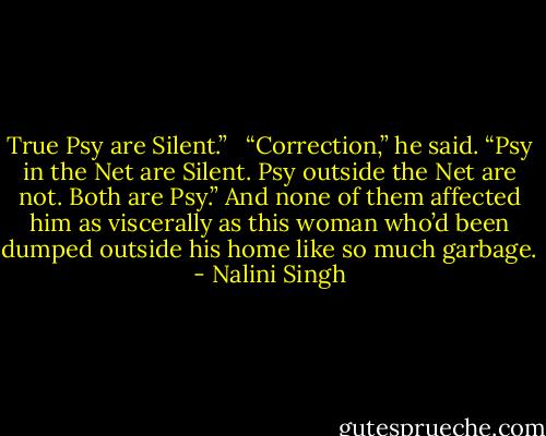 True Psy are Silent.” <br /><br />“Correction,” he said. “Psy in the Net are Silent. Psy outside the Net are not. Both are Psy.” And none of them affected him as viscerally as this woman who’d been dumped outside his home like so much garbage. - Nalini Singh