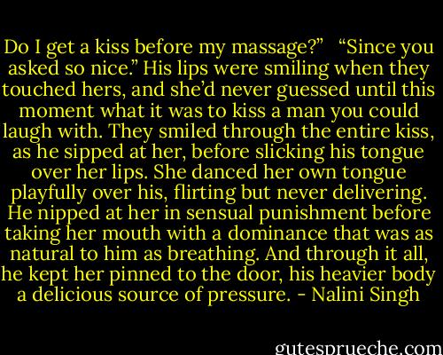 Do I get a kiss before my massage?” <br /><br />“Since you asked so nice.” His lips were smiling when they touched hers, and she’d never guessed until this moment what it was to kiss a man you could laugh with. They smiled through the entire kiss, as he sipped at her, before slicking his tongue over her lips. She danced her own tongue playfully over his, flirting but never delivering. He nipped at her in sensual punishment before taking her mouth with a dominance that was as natural to him as breathing. And through it all, he kept her pinned to the door, his heavier body a delicious source of pressure. - Nalini Singh