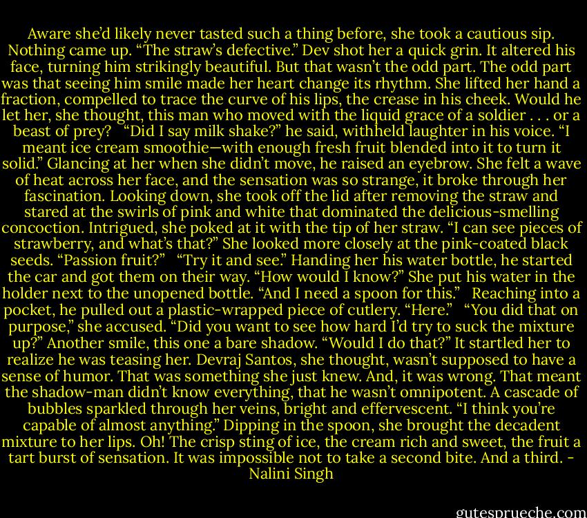 Aware she’d likely never tasted such a thing before, she took a cautious sip. Nothing came up. “The straw’s defective.” Dev shot her a quick grin. It altered his face, turning him strikingly beautiful. But that wasn’t the odd part. The odd part was that seeing him smile made her heart change its rhythm. She lifted her hand a fraction, compelled to trace the curve of his lips, the crease in his cheek. Would he let her, she thought, this man who moved with the liquid grace of a soldier . . . or a beast of prey? <br /><br />“Did I say milk shake?” he said, withheld laughter in his voice. “I meant ice cream smoothie—with enough fresh fruit blended into it to turn it solid.” Glancing at her when she didn’t move, he raised an eyebrow. She felt a wave of heat across her face, and the sensation was so strange, it broke through her fascination. Looking down, she took off the lid after removing the straw and stared at the swirls of pink and white that dominated the delicious-smelling concoction. Intrigued, she poked at it with the tip of her straw. “I can see pieces of strawberry, and what’s that?” She looked more closely at the pink-coated black seeds. “Passion fruit?” <br /><br />“Try it and see.” Handing her his water bottle, he started the car and got them on their way. “How would I know?” She put his water in the holder next to the unopened bottle. “And I need a spoon for this.” <br /><br />Reaching into a pocket, he pulled out a plastic-wrapped piece of cutlery. “Here.” <br /><br />“You did that on purpose,” she accused. “Did you want to see how hard I’d try to suck the mixture up?” Another smile, this one a bare shadow. “Would I do that?” It startled her to realize he was teasing her. Devraj Santos, she thought, wasn’t supposed to have a sense of humor. That was something she just knew. And, it was wrong. That meant the shadow-man didn’t know everything, that he wasn’t omnipotent. A cascade of bubbles sparkled through her veins, bright and effervescent. “I think you’re capable of almost anything.” Dipping in the spoon, she brought the decadent mixture to her lips. Oh! The crisp sting of ice, the cream rich and sweet, the fruit a tart burst of sensation. It was impossible not to take a second bite. And a third. - Nalini Singh