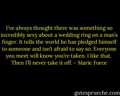I’ve always thought there was something so incredibly sexy about a wedding ring on a man’s finger. It tells the world he has pledged himself to someone and isn’t afraid to say so. Everyone you meet will know you’re taken. I like that.<br /><br />Then I’ll never take it off. - Marie Force