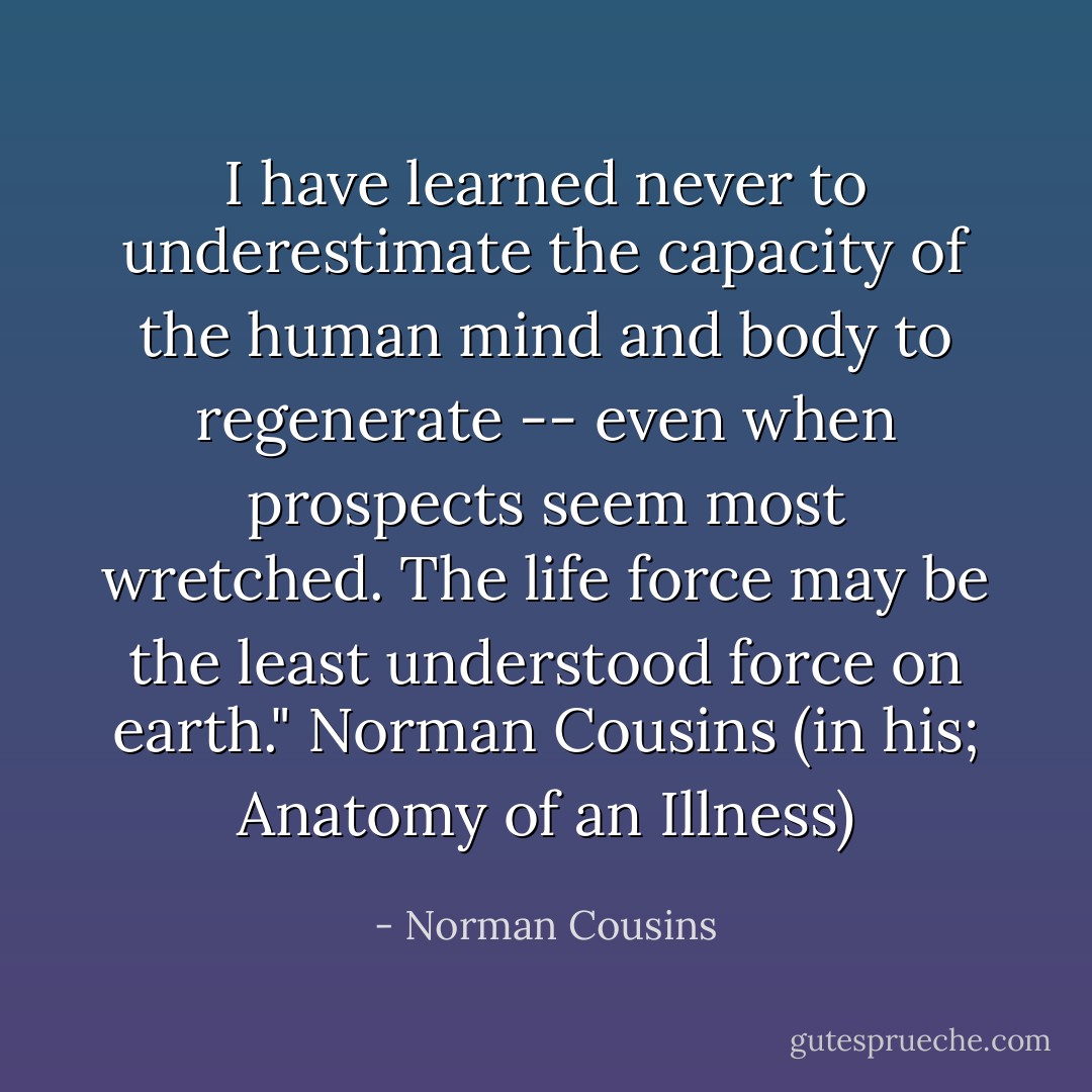 I have learned never to underestimate the capacity of the human mind and body to regenerate -- even when prospects seem most wretched. The life force may be the least understood force on earth." Norman Cousins (in his; Anatomy of an Illness) - Norman Cousins