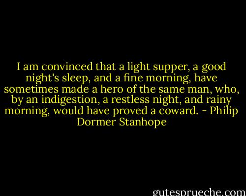 I am convinced that a light supper, a good night's sleep, and a fine morning, have sometimes made a hero of the same man, who, by an indigestion, a restless night, and rainy morning, would have proved a coward. - Philip Dormer Stanhope