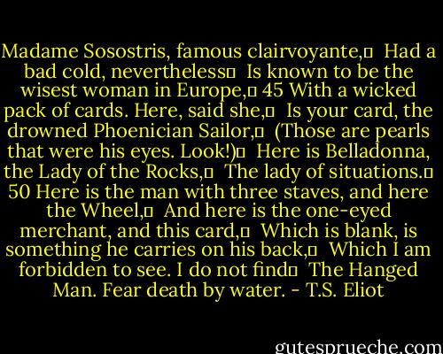Madame Sosostris, famous clairvoyante,	 <br />Had a bad cold, nevertheless	 <br />Is known to be the wisest woman in Europe,	 45<br />With a wicked pack of cards. Here, said she,	 <br />Is your card, the drowned Phoenician Sailor,	 <br />(Those are pearls that were his eyes. Look!)	 <br />Here is Belladonna, the Lady of the Rocks,	 <br />The lady of situations.	 50<br />Here is the man with three staves, and here the Wheel,	 <br />And here is the one-eyed merchant, and this card,	 <br />Which is blank, is something he carries on his back,	 <br />Which I am forbidden to see. I do not find	 <br />The Hanged Man. Fear death by water. - T.S. Eliot