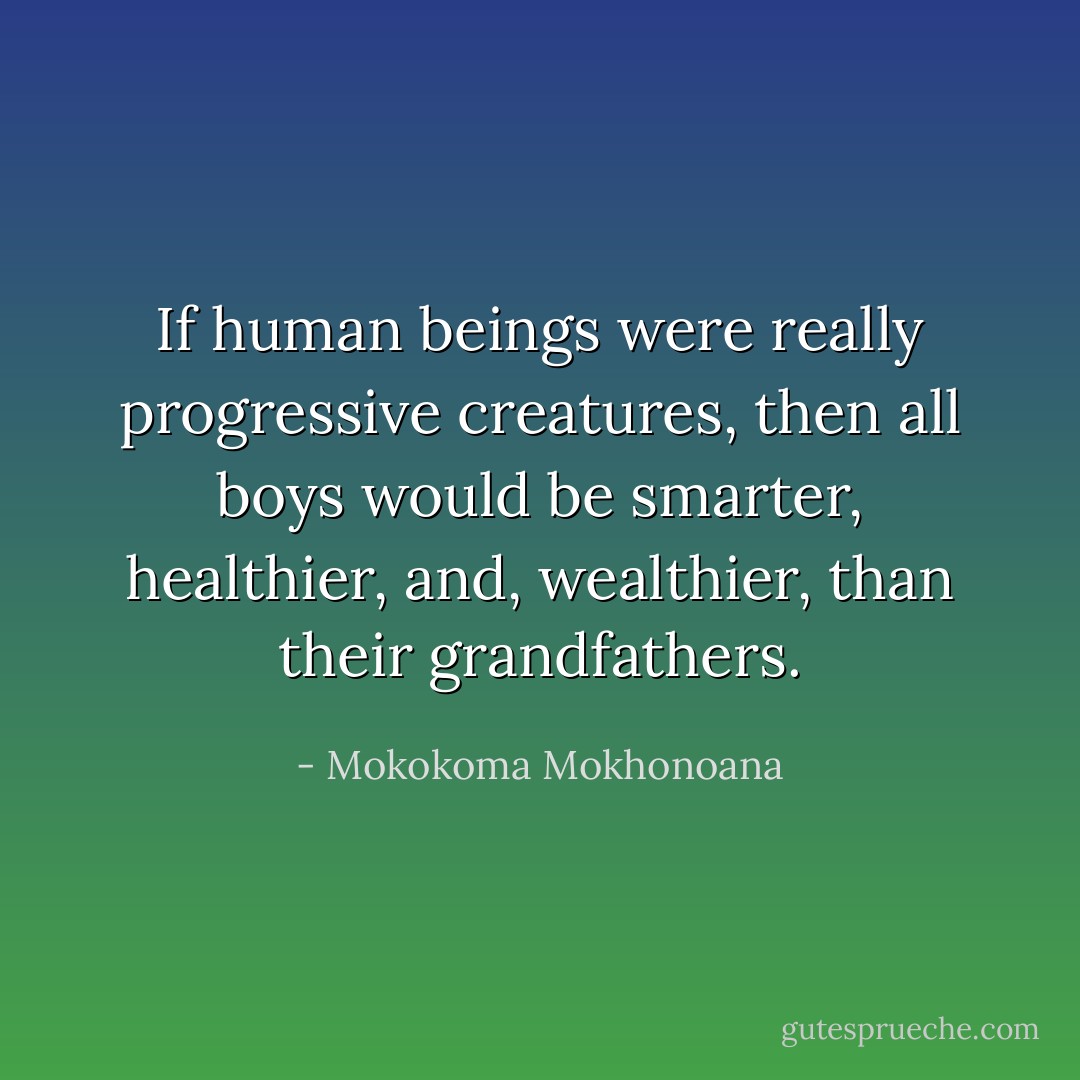 If human beings were really progressive creatures, then all boys would be smarter, healthier, and, wealthier, than their grandfathers. - Mokokoma Mokhonoana