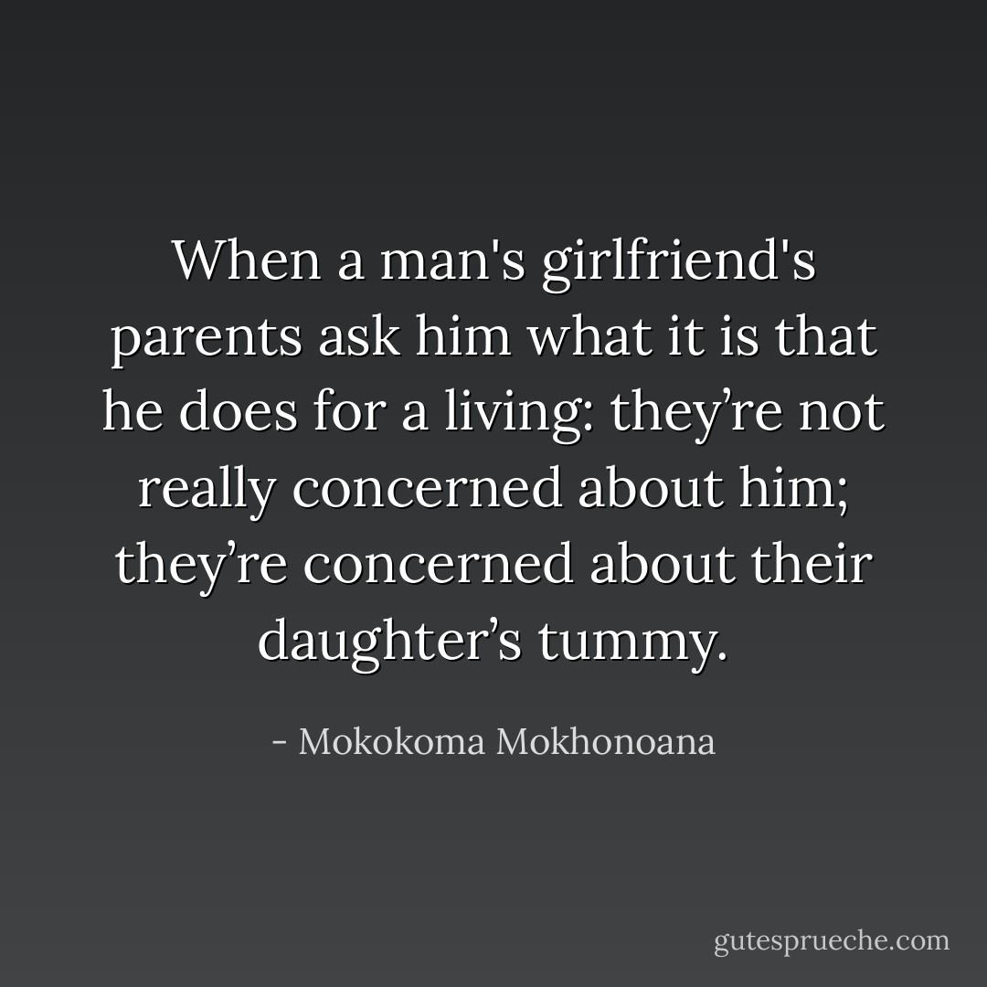 When a man's girlfriend's parents ask him what it is that he does for a living: they’re not really concerned about him; they’re concerned about their daughter’s tummy. - Mokokoma Mokhonoana