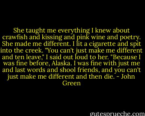 She taught me everything I knew about crawfish and kissing and pink wine and poetry. She made me different.<br />I lit a cigarette and spit into the creek. "You can't just make me different and ten leave," I said out loud to her. "Because I was fine before, Alaska. I was fine with just me and last words and shool friends, and you can't just make me different and then die. - John Green