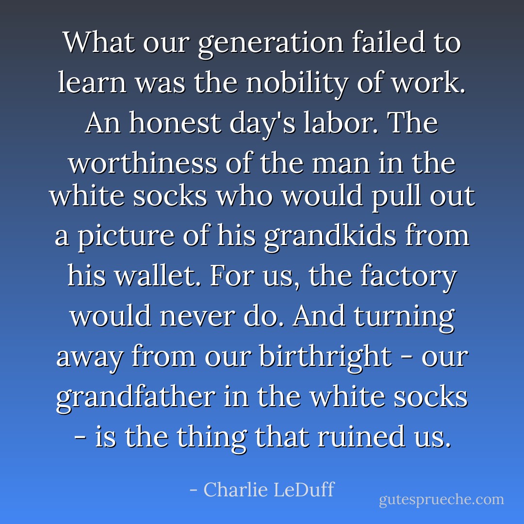 What our generation failed to learn was the nobility of work. An honest day's labor. The worthiness of the man in the white socks who would pull out a picture of his grandkids from his wallet. For us, the factory would never do. And turning away from our birthright - our grandfather in the white socks - is the thing that ruined us. - Charlie LeDuff