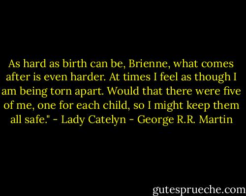 As hard as birth can be, Brienne, what comes after is even harder. At times I feel as though I am being torn apart. Would that there were five of me, one for each child, so I might keep them all safe." - Lady Catelyn - George R.R. Martin