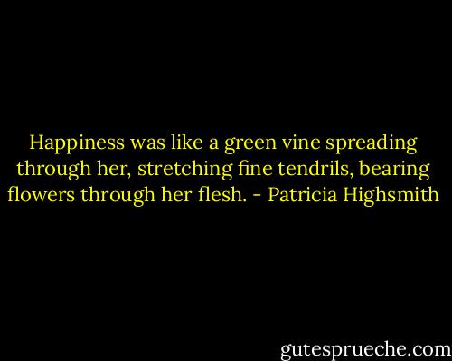 Happiness was like a green vine spreading through her, stretching fine tendrils, bearing flowers through her flesh. - Patricia Highsmith