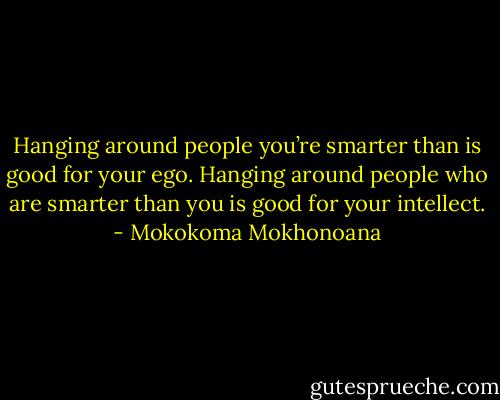 Hanging around people you’re smarter than is good for your ego. Hanging around people who are smarter than you is good for your intellect. - Mokokoma Mokhonoana