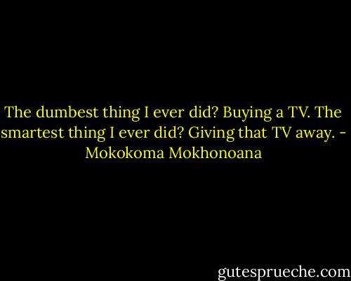 The dumbest thing I ever did? Buying a TV. The smartest thing I ever did? Giving that TV away. - Mokokoma Mokhonoana