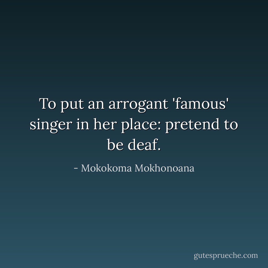 To put an arrogant 'famous' singer in her place: pretend to be deaf. - Mokokoma Mokhonoana