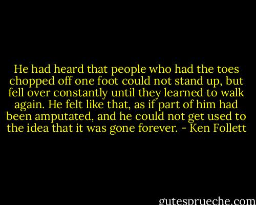He had heard that people who had the toes chopped off one foot could not stand up, but fell over constantly until they learned to walk again. He felt like that, as if part of him had been amputated, and he could not get used to the idea that it was gone forever. - Ken Follett
