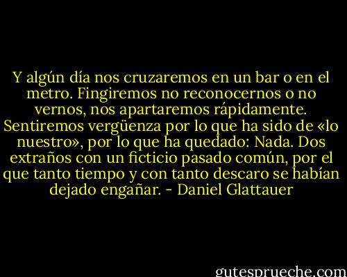 Y algún día nos cruzaremos en un bar o en el metro. Fingiremos no reconocernos o no vernos, nos apartaremos rápidamente. Sentiremos vergüenza por lo que ha sido de «lo nuestro», por lo que ha quedado: Nada. Dos extraños con un ficticio pasado común, por el que tanto tiempo y con tanto descaro se habían dejado engañar. - Daniel Glattauer