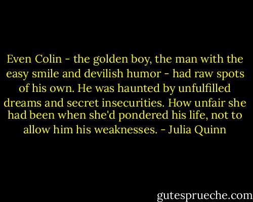 Even Colin - the golden boy, the man with the easy smile and devilish humor - had raw spots of his own. He was haunted by unfulfilled dreams and secret insecurities. How unfair she had been when she'd pondered his life, not to allow him his weaknesses. - Julia Quinn