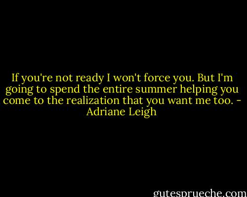 If you're not ready I won't force you. But I'm going to spend the entire summer helping you come to the realization that you want me too. - Adriane Leigh