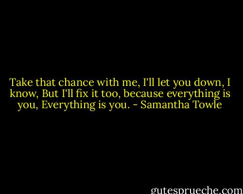 Take that chance with me,<br />I'll let you down, I know,<br />But I'll fix it too, because everything is you,<br />Everything is you. - Samantha Towle