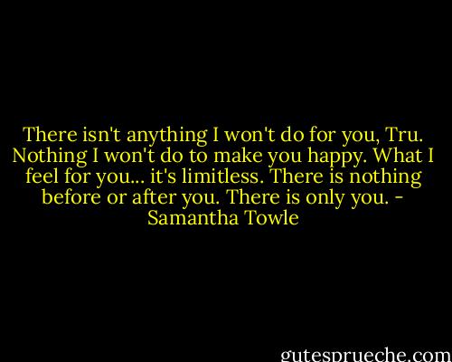 There isn't anything I won't do for you, Tru. Nothing I won't do to make you happy. What I feel for you... it's limitless. There is nothing before or after you. There is only you. - Samantha Towle