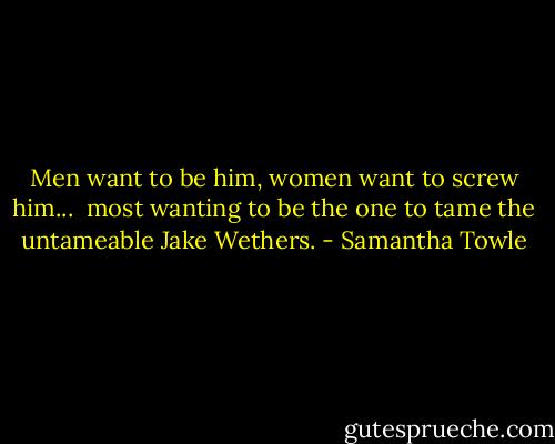 Men want to be him, women want to screw him... <br />most wanting to be the one to tame the untameable Jake Wethers. - Samantha Towle
