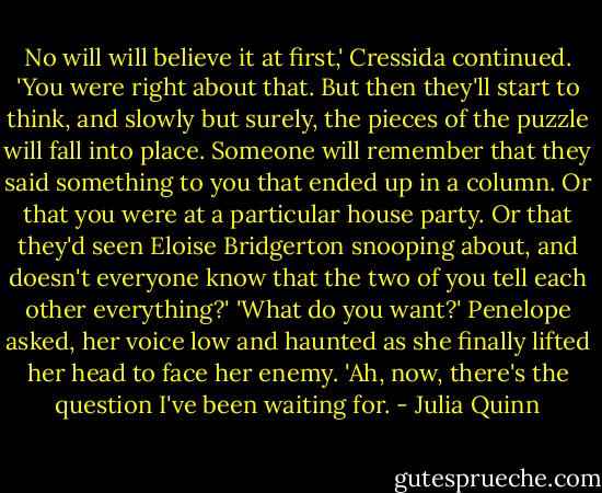 No will will believe it at first,' Cressida continued. 'You were right about that. But then they'll start to think, and slowly but surely, the pieces of the puzzle will fall into place. Someone will remember that they said something to you that ended up in a column. Or that you were at a particular house party. Or that they'd seen Eloise Bridgerton snooping about, and doesn't everyone know that the two of you tell each other everything?'<br />'What do you want?' Penelope asked, her voice low and haunted as she finally lifted her head to face her enemy.<br />'Ah, now, there's the question I've been waiting for. - Julia Quinn