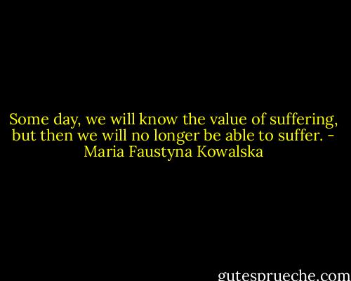 Some day, we will know the value of suffering, but then we will no longer be able to suffer. - Maria Faustyna Kowalska