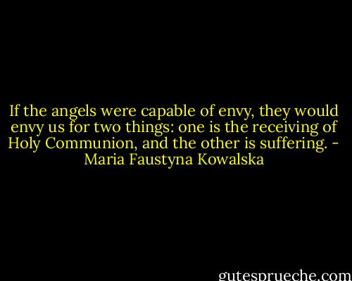 If the angels were capable of envy, they would envy us for two things: one is the receiving of Holy Communion, and the other is suffering. - Maria Faustyna Kowalska