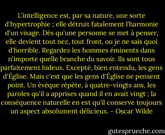 L'intelligence est, par sa nature, une sorte d'hypertrophie ; elle détruit fatalement l'harmonie d'un visage. Dès qu'une personne se met à penser, elle devient tout nez, tout front, ou je ne sais quoi d'horrible. Regardez les hommes éminents dans n'importe quelle branche du savoir. Ils sont tous parfaitement hideux. Excepté, bien entendu, les gens d'Église. Mais c'est que les gens d'Église ne pensent point. Un évèque répète, à quatre-vingts ans, les paroles qu'il a apprises quand il en avait vingt ; la conséquence naturelle en est qu'il conserve toujours un aspect absolument délicieux. - Oscar Wilde