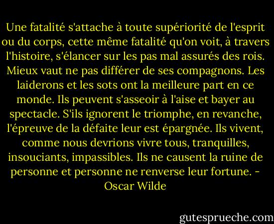 Une fatalité s'attache à toute supériorité de l'esprit ou du corps, cette même fatalité qu'on voit, à travers l'histoire, s'élancer sur les pas mal assurés des rois. Mieux vaut ne pas différer de ses compagnons. Les laiderons et les sots ont la meilleure part en ce monde. Ils peuvent s'asseoir à l'aise et bayer au spectacle. S'ils ignorent le triomphe, en revanche, l'épreuve de la défaite leur est épargnée. Ils vivent, comme nous devrions vivre tous, tranquilles, insouciants, impassibles. Ils ne causent la ruine de personne et personne ne renverse leur fortune. - Oscar Wilde