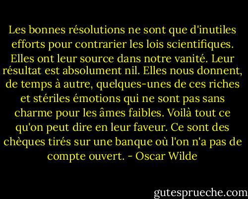Les bonnes résolutions ne sont que d'inutiles efforts pour contrarier les lois scientifiques. Elles ont leur source dans notre vanité. Leur résultat est absolument nil. Elles nous donnent, de temps à autre, quelques-unes de ces riches et stériles émotions qui ne sont pas sans charme pour les âmes faibles. Voilà tout ce qu'on peut dire en leur faveur. Ce sont des chèques tirés sur une banque où l'on n'a pas de compte ouvert. - Oscar Wilde