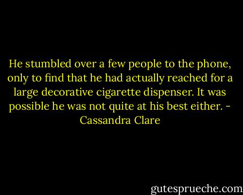 He stumbled over a few people to the phone, only to find that he had actually reached for a large decorative cigarette dispenser. It was possible he was not quite at his best either. - Cassandra Clare