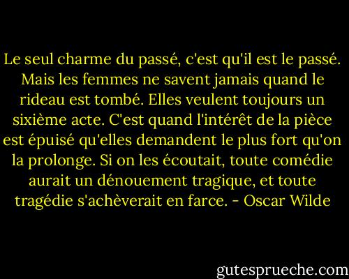 Le seul charme du passé, c'est qu'il est le passé. Mais les femmes ne savent jamais quand le rideau est tombé. Elles veulent toujours un sixième acte. C'est quand l'intérêt de la pièce est épuisé qu'elles demandent le plus fort qu'on la prolonge. Si on les écoutait, toute comédie aurait un dénouement tragique, et toute tragédie s'achèverait en farce. - Oscar Wilde