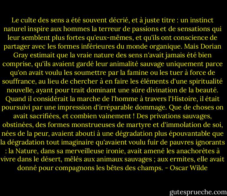 Le culte des sens a été souvent décrié, et à juste titre : un instinct naturel inspire aux hommes la terreur de passions et de sensations qui leur semblent plus fortes qu'eux-mêmes, et qu'ils ont conscience de partager avec les formes inférieures du monde organique. Mais Dorian Gray estimait que la vraie nature des sens n'avait jamais été bien comprise, qu'ils avaient gardé leur animalité sauvage uniquement parce qu'on avait voulu les soumettre par la famine ou les tuer à force de souffrance, au lieu de chercher à en faire les éléments d'une spiritualité nouvelle, ayant pour trait dominant une sûre divination de la beauté. Quand il considérait la marche de l'homme à travers l'Histoire, il était poursuivi par une impression d'irréparable dommage. Que de choses on avait sacrifiées, et combien vainement ! Des privations sauvages, obstinées, des formes monstrueuses de martyre et d'immolation de soi, nées de la peur, avaient abouti à une dégradation plus épouvantable que la dégradation tout imaginaire qu'avaient voulu fuir de pauvres ignorants : la Nature, dans sa merveilleuse ironie, avait amené les anachorètes à vivre dans le désert, mêlés aux animaux sauvages ; aux ermites, elle avait donné pour compagnons les bêtes des champs. - Oscar Wilde