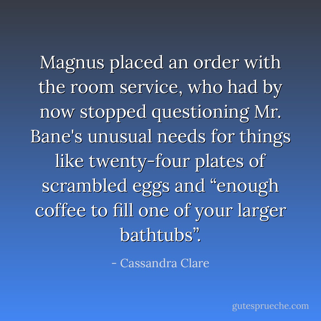 Magnus placed an order with the room service, who had by now stopped questioning Mr. Bane's unusual needs for things like twenty-four plates of scrambled eggs and “<i>enough coffee to fill one of your larger bathtubs</i>”. - Cassandra Clare