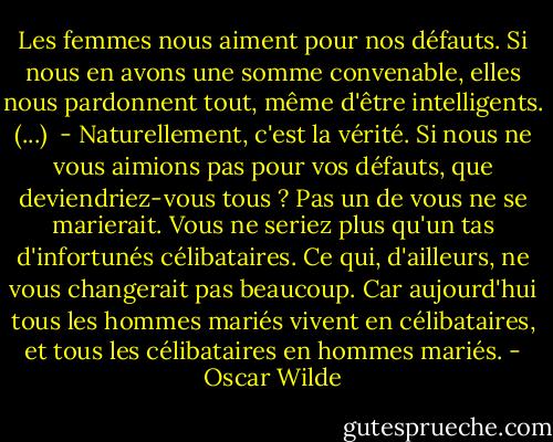 Les femmes nous aiment pour nos défauts. Si nous en avons une somme convenable, elles nous pardonnent tout, même d'être intelligents. (...) <br />- Naturellement, c'est la vérité. Si nous ne vous aimions pas pour vos défauts, que deviendriez-vous tous ? Pas un de vous ne se marierait. Vous ne seriez plus qu'un tas d'infortunés célibataires. Ce qui, d'ailleurs, ne vous changerait pas beaucoup. Car aujourd'hui tous les hommes mariés vivent en célibataires, et tous les célibataires en hommes mariés. - Oscar Wilde