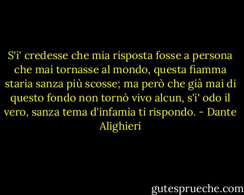 S'i' credesse che mia risposta fosse<br />a persona che mai tornasse al mondo,<br />questa fiamma staria sanza più scosse;<br />ma però che già mai di questo fondo<br />non tornò vivo alcun, s'i' odo il vero,<br />sanza tema d'infamia ti rispondo. - Dante Alighieri
